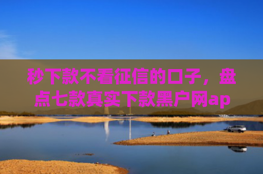 秒下款不看征信的口子，盘点七款真实下款黑户网app