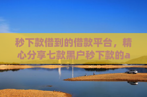 秒下款借到的借款平台，精心分享七款黑户秒下款的app放款