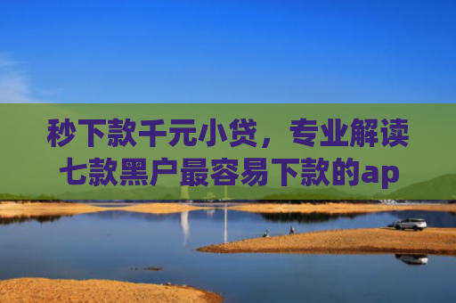 秒下款千元小贷，专业解读七款黑户最容易下款的app
