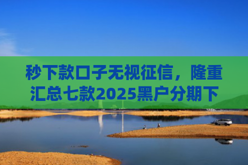 秒下款口子无视征信，隆重汇总七款2025黑户分期下款的app
