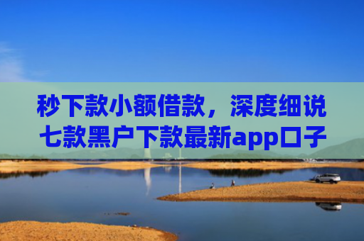 秒下款小额借款，深度细说七款黑户下款最新app口子
