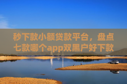 秒下款小额贷款平台，盘点七款哪个app双黑户好下款