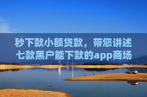 秒下款小额贷款，带您讲述七款黑户能下款的app商场