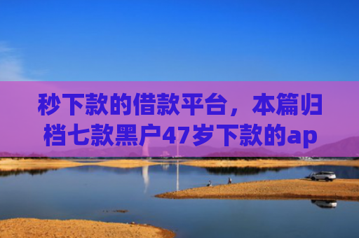 秒下款的借款平台，本篇归档七款黑户47岁下款的app