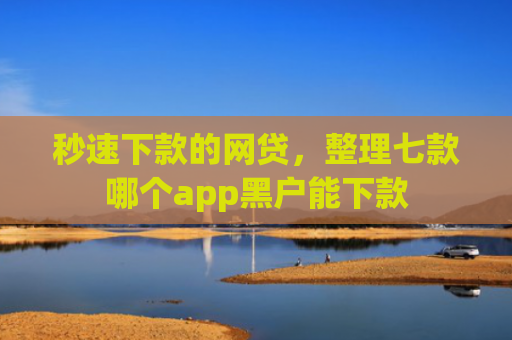 秒速下款的网贷，整理七款哪个app黑户能下款