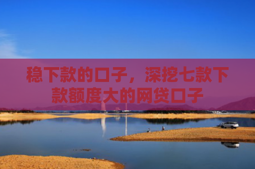 稳下款的口子，深挖七款下款额度大的网贷口子