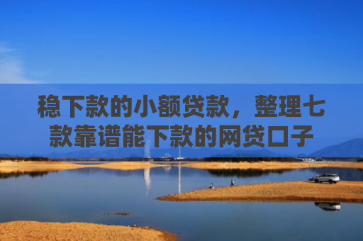 稳下款的小额贷款，整理七款靠谱能下款的网贷口子