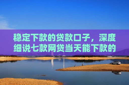 稳定下款的贷款口子，深度细说七款网贷当天能下款的口子
