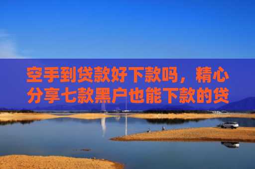 空手到贷款好下款吗，精心分享七款黑户也能下款的贷款