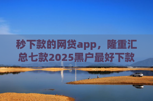 秒下款的网贷app，隆重汇总七款2025黑户最好下款的app
