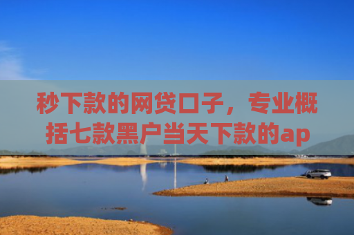 秒下款的网贷口子，专业概括七款黑户当天下款的app