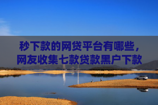 秒下款的网贷平台有哪些，网友收集七款贷款黑户下款口子app
