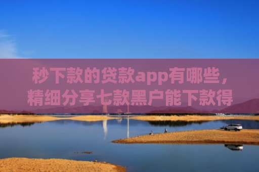 秒下款的贷款app有哪些，精细分享七款黑户能下款得app