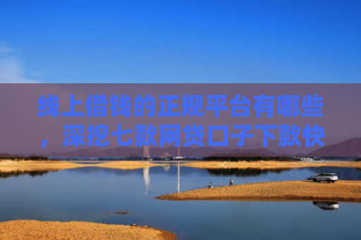 线上借钱的正规平台有哪些，深挖七款网贷口子下款快容易