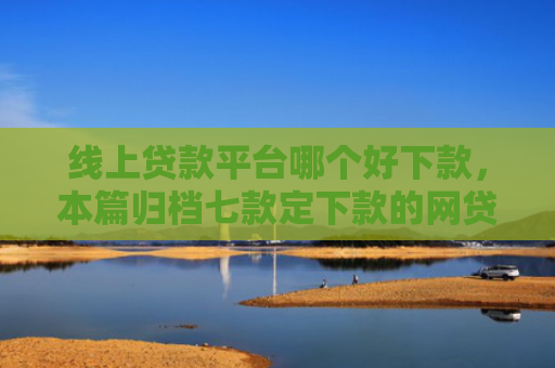 线上贷款平台哪个好下款，本篇归档七款定下款的网贷口子