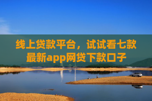 线上贷款平台，试试看七款最新app网贷下款口子