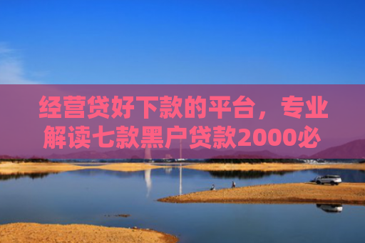 经营贷好下款的平台，专业解读七款黑户贷款2000必下款