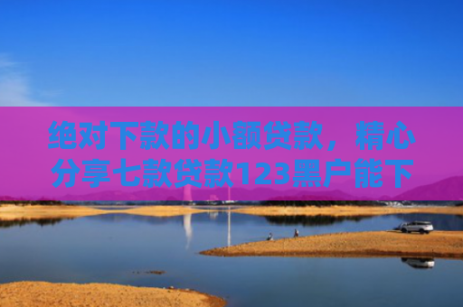 绝对下款的小额贷款，精心分享七款贷款123黑户能下款