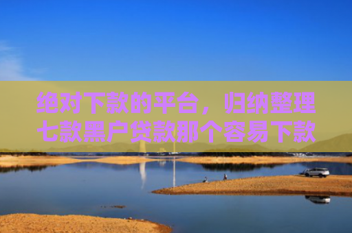 绝对下款的平台，归纳整理七款黑户贷款那个容易下款