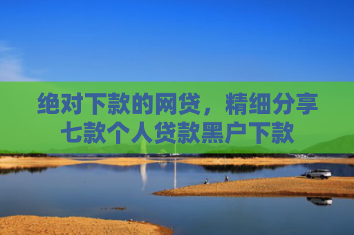绝对下款的网贷，精细分享七款个人贷款黑户下款