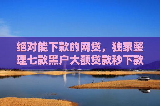 绝对能下款的网贷，独家整理七款黑户大额贷款秒下款