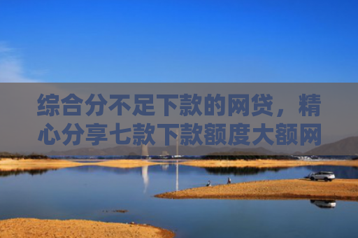 综合分不足下款的网贷，精心分享七款下款额度大额网贷口子