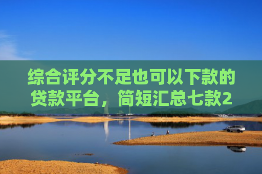 综合评分不足也可以下款的贷款平台，简短汇总七款2025年黑户网贷下款口子