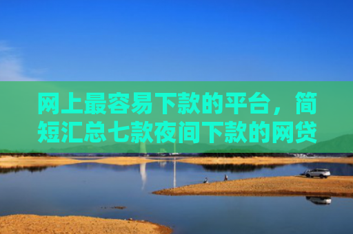 网上最容易下款的平台，简短汇总七款夜间下款的网贷口子