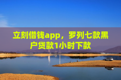 立刻借钱app，罗列七款黑户贷款1小时下款