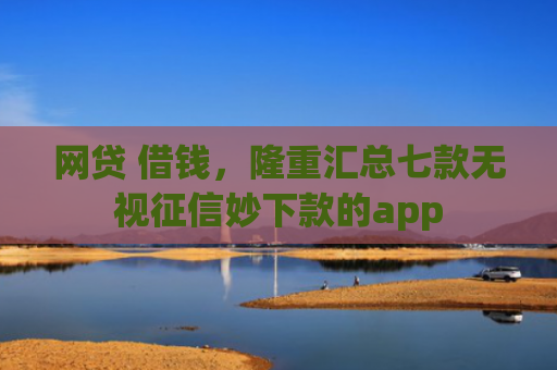 网贷 借钱，隆重汇总七款无视征信妙下款的app