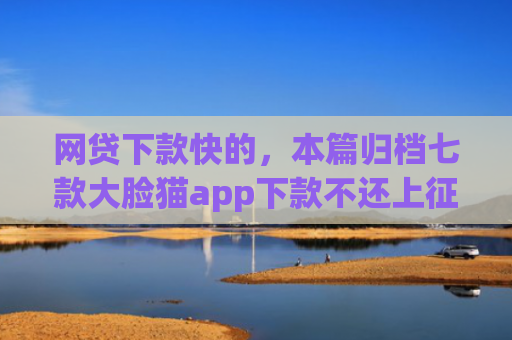 网贷下款快的，本篇归档七款大脸猫app下款不还上征信吗