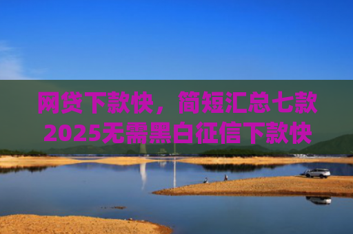 网贷下款快，简短汇总七款2025无需黑白征信下款快的app