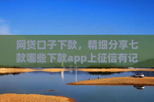 网贷口子下款，精细分享七款哪些下款app上征信有记录