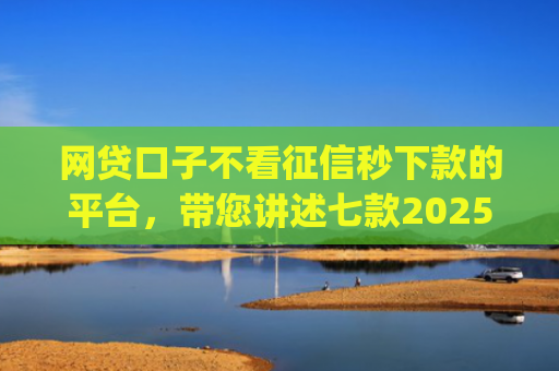 网贷口子不看征信秒下款的平台，带您讲述七款2025不查征信秒下款app