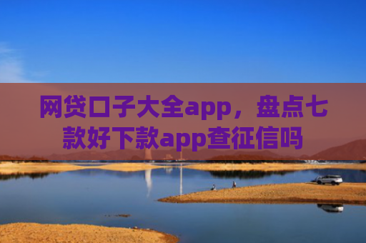 网贷口子大全app，盘点七款好下款app查征信吗