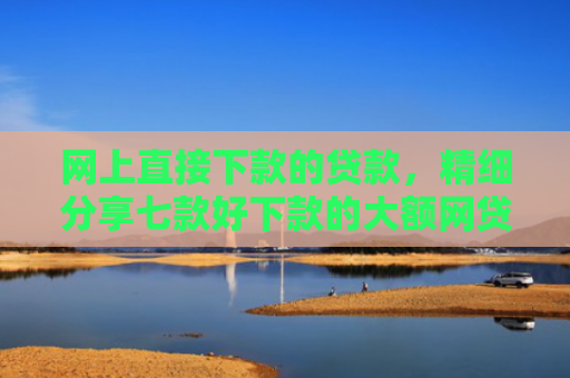 网上直接下款的贷款，精细分享七款好下款的大额网贷口子