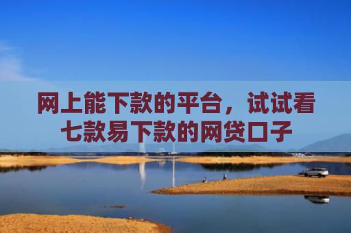 网上能下款的平台，试试看七款易下款的网贷口子