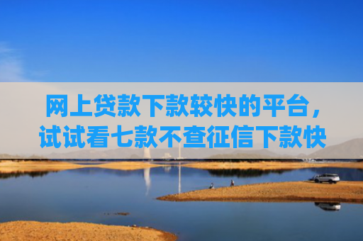 网上贷款下款较快的平台，试试看七款不查征信下款快靠谱的大额贷款app