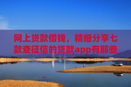 网上贷款借钱，精细分享七款查征信的贷款app有那些能下款