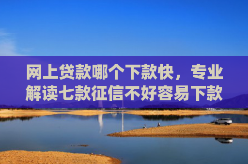 网上贷款哪个下款快，专业解读七款征信不好容易下款的网贷app