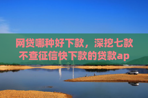 网贷哪种好下款，深挖七款不查征信快下款的贷款app