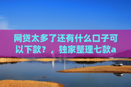 网贷太多了还有什么口子可以下款？，独家整理七款app哪个网贷不看征信下款快