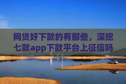 网贷好下款的有那些，深挖七款app下款平台上征信吗