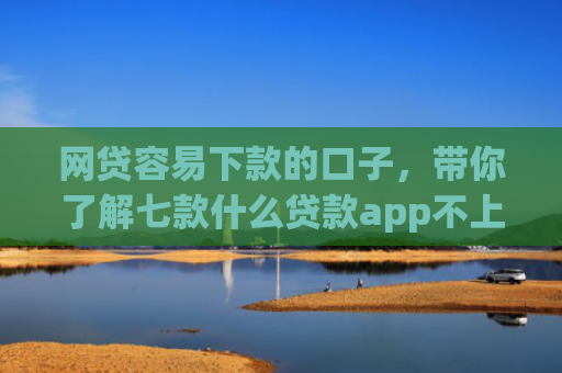 网贷容易下款的口子，带你了解七款什么贷款app不上征信下款快
