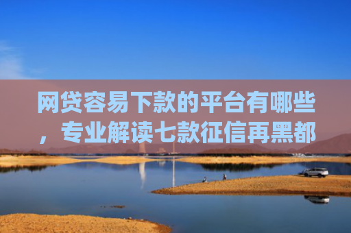 网贷容易下款的平台有哪些，专业解读七款征信再黑都能下款的高炮app