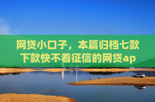 网贷小口子，本篇归档七款下款快不看征信的网贷app