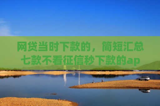 网贷当时下款的，简短汇总七款不看征信秒下款的app