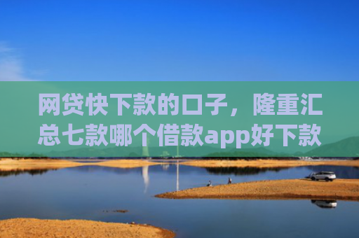 网贷快下款的口子，隆重汇总七款哪个借款app好下款不征信