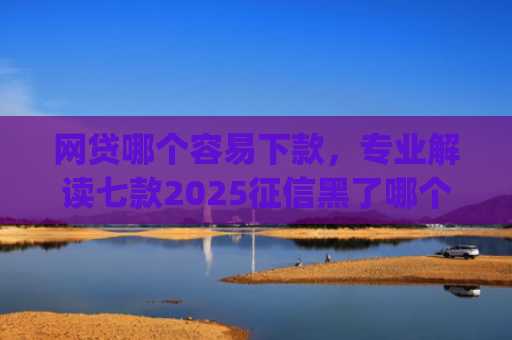 网贷哪个容易下款，专业解读七款2025征信黑了哪个app还能下款