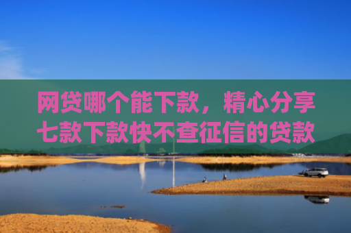 网贷哪个能下款，精心分享七款下款快不查征信的贷款app